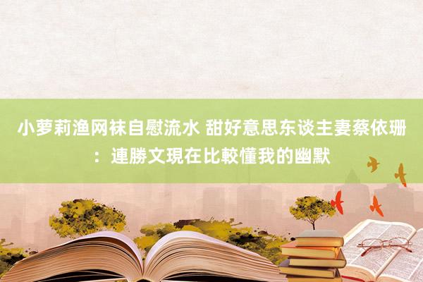 小萝莉渔网袜自慰流水 甜好意思东谈主妻蔡依珊：連勝文現在比較懂我的幽默