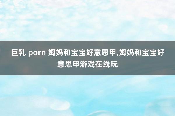 巨乳 porn 姆妈和宝宝好意思甲，姆妈和宝宝好意思甲游戏在线玩