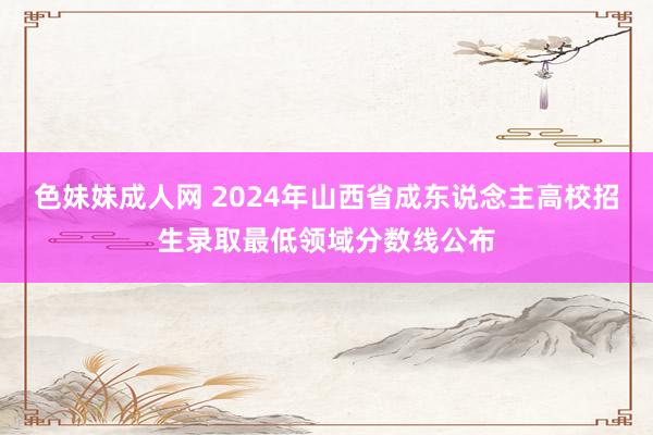 色妹妹成人网 2024年山西省成东说念主高校招生录取最低领域分数线公布