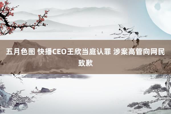 五月色图 快播CEO王欣当庭认罪 涉案高管向网民致歉