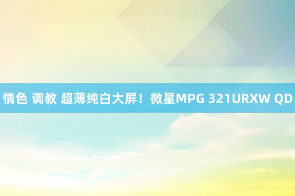 情色 调教 超薄纯白大屏！微星MPG 321URXW QD