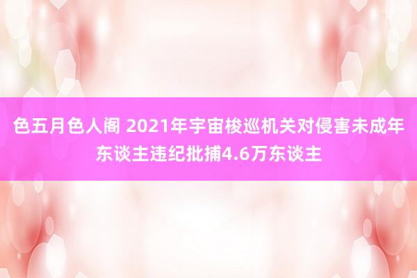 色五月色人阁 2021年宇宙梭巡机关对侵害未成年东谈主违纪批捕4.6万东谈主