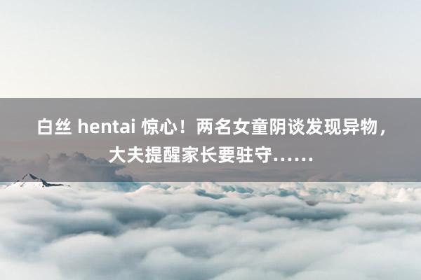 白丝 hentai 惊心！两名女童阴谈发现异物，大夫提醒家长要驻守……