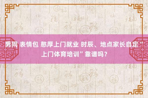 男同 表情包 憨厚上门就业 时辰、地点家长自定“上门体育培训”靠谱吗？