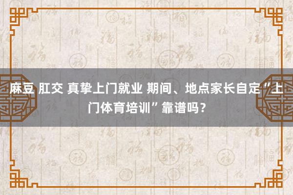 麻豆 肛交 真挚上门就业 期间、地点家长自定“上门体育培训”靠谱吗？