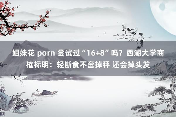 姐妹花 porn 尝试过“16+8”吗？西湖大学商榷标明：轻断食不啻掉秤 还会掉头发