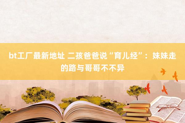 bt工厂最新地址 二孩爸爸说“育儿经”：妹妹走的路与哥哥不不异