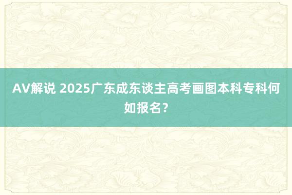 AV解说 2025广东成东谈主高考画图本科专科何如报名？