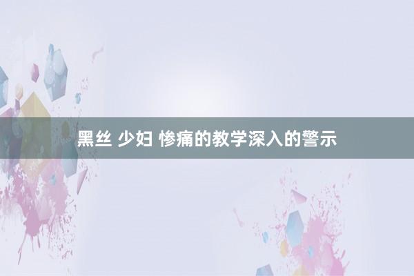 黑丝 少妇 惨痛的教学　深入的警示