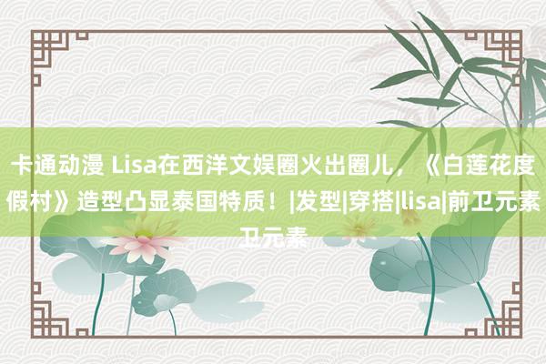 卡通动漫 Lisa在西洋文娱圈火出圈儿，《白莲花度假村》造型凸显泰国特质！|发型|穿搭|lisa|前卫元素