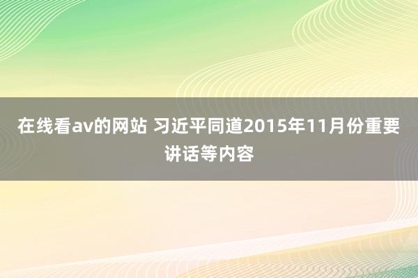 在线看av的网站 习近平同道2015年11月份重要讲话等内容