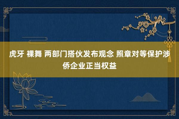 虎牙 裸舞 两部门搭伙发布观念 照章对等保护涉侨企业正当权益