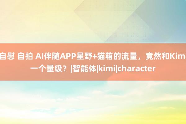 自慰 自拍 AI伴随APP星野+猫箱的流量，竟然和Kimi一个量级？|智能体|kimi|character