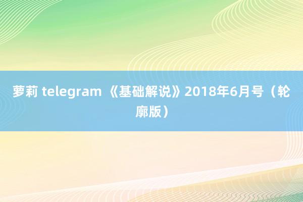 萝莉 telegram 《基础解说》2018年6月号（轮廓版）